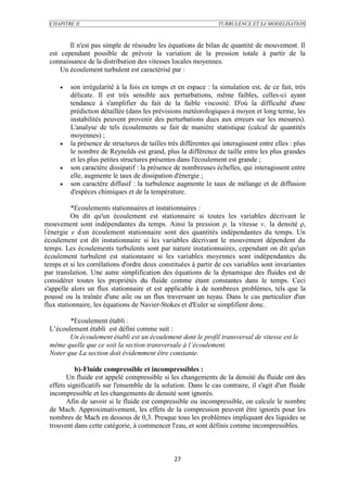 CHAPITRE II                                                    TURBULENCE ET SA MODELISATION



        Il n'est pas simple de résoudre les équations de bilan de quantité de mouvement. Il
 est cependant possible de prévoir la variation de la pression totale à partir de la
 connaissance de la distribution des vitesses locales moyennes.
     Un écoulement turbulent est caractérisé par :

        son irrégularité à la fois en temps et en espace : la simulation est, de ce fait, très
         délicate. Il est très sensible aux perturbations, même faibles, celles-ci ayant
         tendance à s'amplifier du fait de la faible viscosité. D'où la difficulté d'une
         prédiction détaillée (dans les prévisions météorologiques à moyen et long terme, les
         instabilités peuvent provenir des perturbations dues aux erreurs sur les mesures).
         L'analyse de tels écoulements se fait de manière statistique (calcul de quantités
         moyennes) ;
        la présence de structures de tailles très différentes qui interagissent entre elles : plus
         le nombre de Reynolds est grand, plus la différence de taille entre les plus grandes
         et les plus petites structures présentes dans l'écoulement est grande ;
        son caractère dissipatif : la présence de nombreuses échelles, qui interagissent entre
         elle, augmente le taux de dissipation d'énergie ;
        son caractère diffusif : la turbulence augmente le taux de mélange et de diffusion
         d'espèces chimiques et de la température.

          *Ecoulements stationnaires et instationnaires :
          On dit qu'un écoulement est stationnaire si toutes les variables décrivant le
mouvement sont indépendantes du temps. Ainsi la pression p, la vitesse v , la densité ρ,
l'énergie e d'un écoulement stationnaire sont des quantités indépendantes du temps. Un
écoulement est dit instationnaire si les variables décrivant le mouvement dépendent du
temps. Les écoulements turbulents sont par nature instationnaires, cependant on dit qu'un
écoulement turbulent est stationnaire si les variables moyennes sont indépendantes du
temps et si les corrélations d'ordre deux constituées à partir de ces variables sont invariantes
par translation. Une autre simplification des équations de la dynamique des fluides est de
considérer toutes les propriétés du fluide comme étant constantes dans le temps. Ceci
s'appelle alors un flux stationnaire et est applicable à de nombreux problèmes, tels que la
poussé ou la traînée d'une aile ou un flux traversant un tuyau. Dans le cas particulier d'un
flux stationnaire, les équations de Navier-Stokes et d'Euler se simplifient donc.

        *Ecoulement établi :
 L’écoulement établi est défini comme suit :
        Un écoulement établi est un écoulement dont le profil transversal de vitesse est le
 même quelle que ce soit la section transversale à l’écoulement.
 Noter que La section doit évidemment être constante.

           b)-Fluide compressible et incompressibles :
       Un fluide est appelé compressible si les changements de la densité du fluide ont des
 effets significatifs sur l'ensemble de la solution. Dans le cas contraire, il s'agit d'un fluide
 incompressible et les changements de densité sont ignorés.
       Afin de savoir si le fluide est compressible ou incompressible, on calcule le nombre
 de Mach. Approximativement, les effets de la compression peuvent être ignorés pour les
 nombres de Mach en dessous de 0,3. Presque tous les problèmes impliquant des liquides se
 trouvent dans cette catégorie, à commencer l'eau, et sont définis comme incompressibles.



                                                27
 