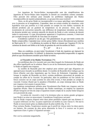 CHAPITRE II                                                    TURBULENCE ET SA MODELISATION



         Les équations de Navier-Stokes incompressible sont des simplifications des
  équations de Navier-Stokes dans lesquelles la densité est considérée comme constante.
  Elles peuvent être utilisées pour résoudre les problèmes impliquant des fluides
  incompressibles de manière prépondérante, ce qui peut être assez restrictif.
         Alors, on dit qu'un fluide est incompressible si sa masse spécifique varie faiblement
avec la pression ou la température. Cependant, dans un certain nombre de situations, cette
hypothèse n'est pas justifiée et il faut prendre en compte les très faibles variations de
densité produites par un gradient de température ou de pression. Ainsi, dans les
écoulements de convection naturelle, une différence de température introduite aux limites
du domaine produit une variation naturelle de densité du fluide et cette variation de densité
induit le mouvement. Ce type d'écoulement appartient à l 'expérience courante, il intervient
par exemple lorsqu'on réchauffe de l'eau dans un récipient.
         Considérons à présent le cas des gaz. Très généralement, les gaz sont traités comme des
fluides compressibles. Cependant nous verrons qu'aux faibles vitesses d'écoulement (aux nombres
de Mach petits M <<< 1; la définition du nombre de Mach est donnée par l’équation IV.24), les
variations de densité sont faibles et de l'ordre de grandeur du carré du nombre de Mach :
                                               ∆
                                                   = 2         ≪ 1                    (II.1.15)
                                                
         Dans ces conditions, on peut traiter l'écoulement à l'aide des équations qui régissent les
écoulements incompressibles. En définitif, la distinction incompressible/compressible se rapporte
plutôt au type d'écoulement considéré qu'au fluide lui-même.

           c)-Viscosité et les fluides Newtoniens [79]:
        Les problèmes dus à la viscosité sont ceux dans lesquels les frottements du fluide ont
 des effets significatifs sur la solution. Dans le cas où les frottements peuvent être négligés,
 le fluide est appelé non-visqueux.
        Le nombre de Reynolds peut être employé pour estimer quel type d'équation est
 approprié pour résoudre un problème donné. Un nombre de Reynolds élevé indique que les
 forces d'inertie sont plus importantes que les forces de frottement. Cependant, même
 lorsque le nombre de Reynolds est élevé, certains problèmes nécessitent de prendre en
 compte les effets de la viscosité. En particulier, dans les problèmes où l'on calcule les
 forces exercées sur un corps (comme les ailes d'un avion), il faut prendre en compte la
 viscosité. Comme illustré par le paradoxe d'Alembert, un corps immergé dans un fluide
 non visqueux n'est soumis à aucune force.
 Les équations normalement utilisées pour l'écoulement d'un fluide non visqueux sont les
 équations d'Euler. Dans la dynamique des fluides numérique, on emploie les équations
 d'Euler lorsqu'on est loin du corps et équations tenant compte de la couche limite lorsqu'on
 est à proximité du corps.
           La notion de viscosité a trait à la résistance plus ou moins grande qu'oppose
 tout fluide à sa mise en mouvement. Considérons l'expérience suivante :
 Soit un fluide visqueux disposé entre deux plans parallèles séparés par une distance h.
 La paroi inférieure est fixe. La paroi supérieure est mobile et a une vitesse U. On met le
 fluide en mouvement grâce au déplacement du plan mobile (fig. II.1.4).
 Pour certains fluides, l'expérience montre que le profil de vitesse entre les deux parois
 est linéaire. On constate de plus qu'on détermine la force F à exercer sur la paroi
 supérieure d'aire A grâce à l 'équation suivante :
                                                        
                                                    = ~                             (II.1.16)
                                                 
 Où τ est la contrainte tangentielle.



                                                 28
 