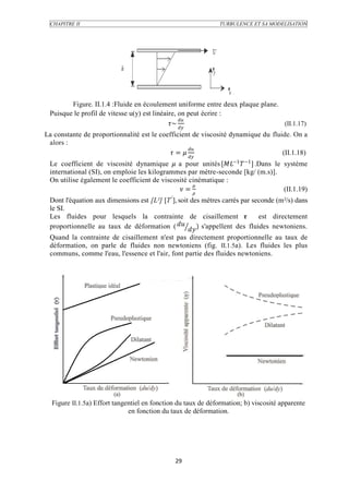 CHAPITRE II                                                  TURBULENCE ET SA MODELISATION




        Figure. II.1.4 :Fluide en écoulement uniforme entre deux plaque plane.
 Puisque le profil de vitesse u(y) est linéaire, on peut écrire :
                                                 
                                             ~                           (II.1.17)
La constante de proportionnalité est le coefficient de viscosité dynamique du fluide. On a
 alors :
                                                    
                                             =                            (II.1.18)
 Le coefficient de viscosité dynamique  a pour unités [−1  −1 ] .Dans le système
 international (SI), on emploie les kilogrammes par mètre-seconde [kg/ (m.s)].
 On utilise également le coefficient de viscosité cinématique :
                                                   
                                               =                             (II.1.19)
 Dont l'équation aux dimensions est [L²] [T-'], soit des mètres carrés par seconde (m²/s) dans
 le SI.
 Les fluides pour lesquels la contrainte de cisaillement                    est directement
                                               
 proportionnelle au taux de déformation (           ) s'appellent des fluides newtoniens.
 Quand la contrainte de cisaillement n'est pas directement proportionnelle au taux de
 déformation, on parle de fluides non newtoniens (fig. II.1.5a). Les fluides les plus
 communs, comme l'eau, l'essence et l'air, font partie des fluides newtoniens.




  Figure II.1.5a) Effort tangentiel en fonction du taux de déformation; b) viscosité apparente
                              en fonction du taux de déformation.




                                              29
 