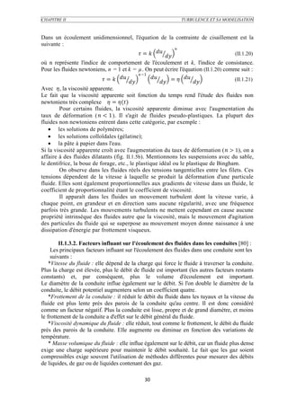 CHAPITRE II                                                  TURBULENCE ET SA MODELISATION



Dans un écoulement unidimensionnel, l'équation de la contrainte de cisaillement est la
suivante :
                                                               
                                              =                          (II.1.20)
où n représente l'indice de comportement de l'écoulement et k, l'indice de consistance.
Pour les fluides newtoniens, n = 1 et k = µ. On peut écrire l'équation (II.1.20) comme suit :
                                              −1
                            =          
                                                         = 
                                                                  
                                                                                (II.1.21)
Avec , la viscosité apparente.
Le fait que la viscosité apparente soit fonction du temps rend l'étude des fluides non
newtoniens très complexe  = ()
        Pour certains fluides, la viscosité apparente diminue avec l'augmentation du
taux de déformation (  < 1). Il s'agit de fluides pseudo-plastiques. La plupart des
fluides non newtoniens entrent dans cette catégorie, par exemple :
    les solutions de polymères;
    les solutions colloïdales (gélatine);
    la pâte à papier dans l'eau.
Si la viscosité apparente croît avec l'augmentation du taux de déformation ( > 1), on a
affaire à des fluides dilatants (fig. II.1.5b). Mentionnons les suspensions avec du sable,
le dentifrice, la boue de forage, etc., le plastique idéal ou le plastique de Bingham.
        On observe dans les fluides réels des tensions tangentielles entre les filets. Ces
tensions dépendent de la vitesse à laquelle se produit la déformation d'une particule
fluide. Elles sont également proportionnelles aux gradients de vitesse dans un fluide, le
coefficient de proportionnalité étant le coefficient de viscosité.
        Il apparaît dans les fluides un mouvement turbulent dont la vitesse varie, à
chaque point, en grandeur et en direction sans aucune régularité, avec une fréquence
parfois très grande. Les mouvements turbulents ne mettent cependant en cause aucune
propriété intrinsèque des fluides autre que la viscosité, mais le mouvement d'agitation
des particules du fluide qui se superpose au mouvement moyen donne naissance à une
dissipation d'énergie par frottement visqueux.

         II.1.3.2. Facteurs influant sur l'écoulement des fluides dans les conduites [80] :
     Les principaux facteurs influant sur l'écoulement des fluides dans une conduite sont les
     suivants :
    *Vitesse du fluide : elle dépend de la charge qui force le fluide à traverser la conduite.
Plus la charge est élevée, plus le débit de fluide est important (les autres facteurs restants
constants) et, par conséquent, plus le volume d'écoulement est important.
Le diamètre de la conduite influe également sur le débit. Si l'on double le diamètre de la
conduite, le débit potentiel augmentera selon un coefficient quatre.
    *Frottement de la conduite : il réduit le débit du fluide dans les tuyaux et la vitesse du
fluide est plus lente près des parois de la conduite qu'au centre. Il est donc considéré
comme un facteur négatif. Plus la conduite est lisse, propre et de grand diamètre, et moins
le frottement de la conduite a d'effet sur le débit général du fluide.
    *Viscosité dynamique du fluide : elle réduit, tout comme le frottement, le débit du fluide
près des parois de la conduite. Elle augmente ou diminue en fonction des variations de
température.
    * Masse volumique du fluide : elle influe également sur le débit, car un fluide plus dense
exige une charge supérieure pour maintenir le débit souhaité. Le fait que les gaz soient
compressibles exige souvent l'utilisation de méthodes différentes pour mesurer des débits
de liquides, de gaz ou de liquides contenant des gaz.

                                             30
 