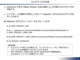 10
乱流モデルの設定ファイル：RASProperties
/*--------------------------------*- C++ -*----------------------------------*¥
| ========= | |
| ¥¥ / F ield | OpenFOAM: The Open Source CFD Toolbox |
| ¥¥ / O peration | Version: 2.3.0 |
| ¥¥ / A nd | Web: www.OpenFOAM.org |
| ¥¥/ M anipulation | |
¥*---------------------------------------------------------------------------*/
FoamFile
{
version 2.0;
format ascii;
class dictionary;
location "constant";
object RASProperties;
}
// * * * * * * * * * * * * * * * * * * * * * * * * * * * * * * * * * * * * * //
RASModel kEpsilon;
turbulence on;
printCoeffs on;
// ************************************************************************* //
• RASModel： 計算に使用する RANS モデルを指定
• turbulence： 乱流計算 (on) と層流計算 (off) の
切り替え
• printCoeffs: ソルバー開始時にモデル定数を
ターミナルへ標準出力するか否かのコントロール
 