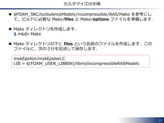 /*--------------------------------*- C++ -*----------------------------------*¥
| ========= | |
| ¥¥ / F ield | OpenFOAM: The Open Source CFD Toolbox |
| ¥¥ / O peration | Version: 2.3.0 |
| ¥¥ / A nd | Web: www.OpenFOAM.org |
| ¥¥/ M anipulation | |
¥*---------------------------------------------------------------------------*/
FoamFile
{
version 2.0;
format ascii;
class dictionary;
location "constant";
object RASProperties;
}
// * * * * * * * * * * * * * * * * * * * * * * * * * * * * * * * * * * * * * //
RASModel hogehoge;
turbulence on;
printCoeffs on;
// ************************************************************************* //
11
RANS モデルのリストの表示
 RASModel に適当な名前を指定して，ソルバーを実行すると，
使用可能な RANS モデルのリストを表示してくれます．
次のページに続きます．
 