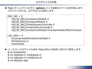 12
RANS モデルのリストの表示
--> FOAM FATAL ERROR:
Unknown RASModel type hogehoge
Valid RASModel types:
18
(
LRR
LamBremhorstKE
LaunderGibsonRSTM
LaunderSharmaKE
LienCubicKE
LienCubicKELowRe
LienLeschzinerLowRe
NonlinearKEShih
RNGkEpsilon
SpalartAllmaras
kEpsilon
kOmega
kOmegaSST
kkLOmega
laminar
qZeta
realizableKE
v2f
)
例えば，simpleFoam の場合，
非圧縮流れ計算用の RANS モデル が 18種類
選択可能であることが分かります．
laminar は，層流計算用なので，
実質 17 種類のモデルです．
 