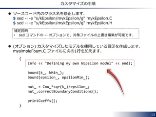 13
モデル定数
 それぞれの乱流モデルには，モデル定数が定義されています．
 例えば，非圧縮性流れ計算用の 標準 k-ε モデル (kEpsilon) の場合
 ソースコードにデフォルト値が定義されています：
$FOAM_SRC/turbulenceModels/incompressible/RAS/kEpsilon
𝑅 𝑘 = 𝑣𝑗
𝜕𝑘
𝜕𝑥𝑗
−
𝜕
𝜕𝑥𝑗
𝜈 +
𝜈𝑡
𝜎 𝑘
𝜕𝑘
𝜕𝑥𝑗
− 𝑃𝑘 + 𝜀 = 0
𝑅 𝜀 = 𝑣𝑗
𝜕𝜀
𝜕𝑥𝑗
−
𝜕
𝜕𝑥𝑗
𝜈 +
𝜈𝑡
𝜎𝜀
𝜕𝜀
𝜕𝑥𝑗
− 𝑐1 𝑃𝑘
𝜀
𝑘
+ 𝑐2
𝜀2
𝑘
= 0
𝜈𝑡 = 𝑐 𝜇
𝑘2
𝜀
：OpenFOAMでの変数名
C1 C2Cmu
sigmaEps
 