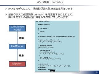 21
メンバ関数： correct()
 RANS モデルにより，渦粘性係数の計算方法は異なります．
 基底クラスの仮想関数 correct() を再定義することにより，
RANS モデルの渦粘性計算をカスタマイズしています．
void kEpsilon::correct()
{
RASModel::correct();
if (!turbulence_)
{
return;
}
volScalarField G(GName(), nut_*2*magSqr(symm(fvc::grad(U_))));
// Update epsilon and G at the wall
epsilon_.boundaryField().updateCoeffs();
// Dissipation equation
tmp<fvScalarMatrix> epsEqn
(
fvm::ddt(epsilon_)
+ fvm::div(phi_, epsilon_)
- fvm::laplacian(DepsilonEff(), epsilon_)
==
C1_*G*epsilon_/k_
- fvm::Sp(C2_*epsilon_/k_, epsilon_)
);
epsEqn().relax();
epsEqn().boundaryManipulate(epsilon_.boundaryField());
solve(epsEqn);
bound(epsilon_, epsilonMin_);
(以下省略)
RASModel
kEpsilon
継承
turbulence
Model
継承
 