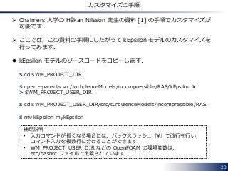 23
カスタマイズの手順
 Chalmers 大学の Håkan Nilsson 先生の資料 [1] の手順でカスタマイズが
可能です．
 ここでは，この資料の手順にしたがって kEpsilon モデルのカスタマイズを
行ってみます．
 kEpsilon モデルのソースコードをコピーします．
$ cd $WM_PROJECT_DIR
$ cp -r --parents src/turbulenceModels/incompressible/RAS/kEpsilon ¥
> $WM_PROJECT_USER_DIR
$ cd $WM_PROJECT_USER_DIR/src/turbulenceModels/incompressible/RAS
$ mv kEpsilon mykEpsilon
補足説明
• 入力コマンドが長くなる場合には，バックスラッシュ『¥』で改行を行い，
コマンド入力を複数行に分けることができます．
• WM_PROJECT_USER_DIR などの OpenFOAM の環境変数は，
etc/bashrc ファイルで定義されています．
 