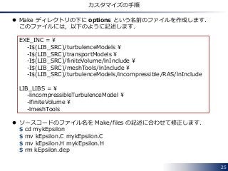 25
カスタマイズの手順
 Make ディレクトリの下に options という名前のファイルを作成します．
このファイルには，以下のように記述します．
EXE_INC = ¥
-I$(LIB_SRC)/turbulenceModels ¥
-I$(LIB_SRC)/transportModels ¥
-I$(LIB_SRC)/finiteVolume/lnInclude ¥
-I$(LIB_SRC)/meshTools/lnInclude ¥
-I$(LIB_SRC)/turbulenceModels/incompressible/RAS/lnInclude
LIB_LIBS = ¥
-lincompressibleTurbulenceModel ¥
-lfiniteVolume ¥
-lmeshTools
 ソースコードのファイル名を Make/files の記述に合わせて修正します．
$ cd mykEpsilon
$ mv kEpsilon.C mykEpsilon.C
$ mv kEpsilon.H mykEpsilon.H
$ rm kEpsilon.dep
 