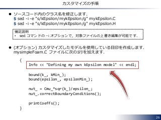 26
カスタマイズの手順
 ソースコード内のクラス名を修正します．
$ sed -i -e "s/kEpsilon/mykEpsilon/g" mykEpsilon.C
$ sed -i -e "s/kEpsilon/mykEpsilon/g" mykEpsilon.H
 (オプション) カスタマイズしたモデルを使用している目印を作成します．
mysimpleFoam.C ファイルに次の1行を加えます．
補足説明
• sed コマンドの –i オプションで，対象ファイルの上書き編集が可能です．
{
Info << "Defining my own kEpsilon model" << endl;
bound(k_, kMin_);
bound(epsilon_, epsilonMin_);
nut_ = Cmu_*sqr(k_)/epsilon_;
nut_.correctBoundaryConditions();
printCoeffs();
}
 
