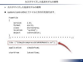 29
カスタマイズした乱流モデルの使用
 カスタマイズした乱流モデルの使用
 system/controlDict ファイルに次の行を加えます．
FoamFile
{
version 2.0;
format ascii;
class dictionary;
location "system";
object controlDict;
}
// * * * * * * * * * * * * * * * * * * * * * * * * * * //
libs ("libmyIncompressibleRASModels.so");
application simpleFoam;
startFrom latestTime;
 