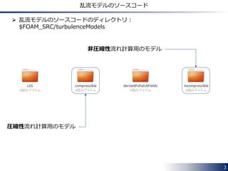 3
乱流モデルのソースコードのディレクトリ
 乱流モデルのソースコードのディレクトリ：
$FOAM_SRC/turbulenceModels
非圧縮性流れ計算用のモデル
圧縮性流れ計算用のモデル
 