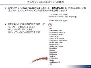 30
カスタマイズした乱流モデルの使用
 設定ファイル RASProperties において，RASModel に mykEpsilon を指
定することでカスタマイズした乱流モデルを使用できます．
 RASModel に適当な名前を指定して
ソルバーを実行してみると，
新しいモデルがリストに
加わっているのが確認できます．
--> FOAM FATAL ERROR:
Unknown RASModel type hogehoge
Valid RASModel types:
19
(
LRR
LamBremhorstKE
LaunderGibsonRSTM
LaunderSharmaKE
LienCubicKE
LienCubicKELowRe
LienLeschzinerLowRe
NonlinearKEShih
RNGkEpsilon
SpalartAllmaras
kEpsilon
kOmega
kOmegaSST
kkLOmega
laminar
mykEpsilon
qZeta
realizableKE
v2f
)
 