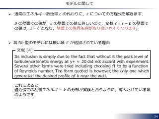 34
モデルに関して
 通常のエネルギー散逸率 𝜀 の代わりに，𝜀 についての方程式を解きます．
𝐷 の壁面での値が，𝜀 の壁面での値に等しいので，変数 𝜀 = 𝜀 − 𝐷 の壁面で
の値は，𝜀 = 0 となり，壁面上の境界条件が取り扱いやすくなります．
 高 Re 型のモデルには無い項 𝐸 が追加されている理由
Its inclusion is simply due to the fact that without it the peak level of
turbulence kinetic energy at y+ ≈ 20 did not accord with experiment.
Several other forms were tried including choosing f1 to be a function
of Reynolds number. The form quoted is however, the only one which
generated the desired profile of k near the wall.
これによると，
壁近傍での乱流エネルギー k の分布が実験と合うように，導入されている項
のようです．
文献 [4]
 