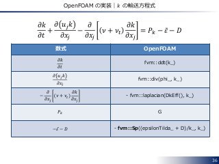 36
OpenFOAM の実装｜𝑘 の輸送方程式
𝜕𝑘
𝜕𝑡
+
𝜕 𝑢𝑗 𝑘
𝜕𝑥𝑗
−
𝜕
𝜕𝑥𝑗
𝜈 + 𝜈𝑡
𝜕𝑘
𝜕𝑥𝑗
= 𝑃𝑘 − 𝜀 − 𝐷
数式 OpenFOAM
𝜕𝑘
𝜕𝑡
fvm::ddt(k_)
𝜕 𝑢𝑗 𝑘
𝜕𝑥𝑗
fvm::div(phi_, k_)
−
𝜕
𝜕𝑥𝑗
𝜈 + 𝜈𝑡
𝜕𝑘
𝜕𝑥𝑗
- fvm::laplacian(DkEff(), k_)
𝑃𝑘 G
−𝜀 − 𝐷 - fvm::Sp((epsilonTilda_ + D)/k_, k_)
 