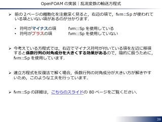 38
OpenFOAM の実装｜乱流変数の輸送方程式
 前の２ページの離散化を注意深く見ると，右辺の項で，fvm::Sp が使われて
いる項といない項があるのが分かります．
• 符号がマイナスの項 fvm::Sp を使用している
• 符号がプラスの項 fvm::Sp を使用していない
 今考えている方程式では，右辺でマイナス符号が付いている項を左辺に移項
すると係数行列の対角成分を大きくする効果があるので，陰的に扱うために，
fvm::Sp を使用しています．
 連立方程式を反復法で解く場合，係数行列の対角成分が大きい方が解きやす
いため，このような工夫を行っています．
 fvm::Sp の詳細は，こちらのスライドの 80 ページをご覧ください．
 