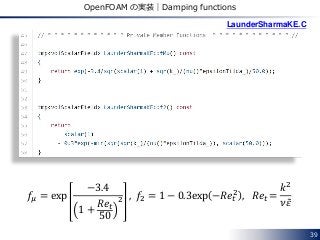 39
OpenFOAM の実装｜Damping functions
𝑓𝜇 = exp
−3.4
1 +
𝑅𝑒𝑡
50
2 , 𝑓2 = 1 − 0.3exp −𝑅𝑒𝑡
2
, 𝑅𝑒𝑡 =
𝑘2
𝜈𝜀
LaunderSharmaKE.C
 