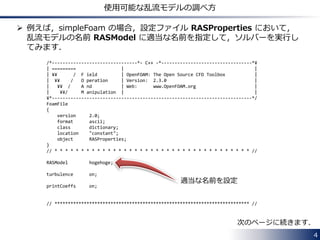 4
乱流モデルのソースコードのディレクトリ
 非圧縮性流れ計算用の乱流モデル：
$FOAM_SRC/turbulenceModels/incompressible
• RAS ディレクトリ
Reynolds-averaged Navier-Stokes (RANS) の各モデルのクラスの
ソースファイル (~.C) とヘッダファイル (~.H) が格納されています．
• LES ディレクトリ
Large eddy simulation (LES) の各モデルのクラスの
ソースファイルとヘッダファイルが格納されています．
 