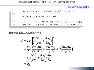 40
OpenFOAM の実装｜乱流エネルギーの生産率の計算
𝐺 = 2𝜈𝑡
1
2
𝜕𝑢𝑖
𝜕𝑥𝑗
+
𝜕𝑢𝑗
𝜕𝑥𝑖
2
=
𝜈𝑡
2
𝜕𝑢𝑖
𝜕𝑥𝑗
𝜕𝑢𝑖
𝜕𝑥𝑗
+
𝜕𝑢𝑗
𝜕𝑥𝑖
𝜕𝑢𝑗
𝜕𝑥𝑖
+ 2
𝜕𝑢𝑖
𝜕𝑥𝑗
𝜕𝑢𝑗
𝜕𝑥𝑖
= 𝜈𝑡
𝜕𝑢𝑖
𝜕𝑥𝑗
+
𝜕𝑢𝑗
𝜕𝑥𝑖
𝜕𝑢𝑖
𝜕𝑥𝑗
= 𝑃𝑘
乱流エネルギーの生産率の表現
LaunderSharmaKE.C
 