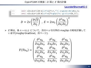 41
OpenFOAM の実装｜D 項と E 項の計算
𝐷 = 2𝜈
𝜕 𝑘
𝜕𝑥𝑗
2
, 𝐸 = 2𝜈𝜈𝑡
𝜕2
𝑢 𝑘
𝜕𝑥𝑖 𝜕𝑥𝑗
2
LaunderSharmaKE.C
 E 項は，各 𝑘 = 0,1,2 について，次のヘッセ行列の magSqr の和を計算して
います(magSqrGradGrad，次ページ)．
𝛻 𝛻𝑢 𝑘 =
𝜕2 𝑢 𝑘
𝜕𝑥0 𝜕𝑥0
𝜕2 𝑢 𝑘
𝜕𝑥0 𝜕𝑥1
𝜕2 𝑢 𝑘
𝜕𝑥0 𝜕𝑥2
𝜕2 𝑢 𝑘
𝜕𝑥1 𝜕𝑥0
𝜕2 𝑢 𝑘
𝜕𝑥1 𝜕𝑥1
𝜕2 𝑢 𝑘
𝜕𝑥1 𝜕𝑥2
𝜕2 𝑢 𝑘
𝜕𝑥2 𝜕𝑥0
𝜕2 𝑢 𝑘
𝜕𝑥2 𝜕𝑥1
𝜕2 𝑢 𝑘
𝜕𝑥2 𝜕𝑥2
 
