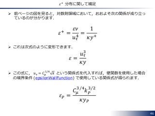 46
𝜀+
分布に関して補足
 前ページの図を見ると，対数則領域において，おおよそ次の関係が成り立っ
ているのが分かります．
𝜀+ =
𝜀𝜈
𝑢 𝜏
4
=
1
𝜅𝑦+
 これは次式のように変形できます．
𝜀 =
𝑢 𝜏
3
𝜅𝑦
 この式に， 𝑢 𝜏 = 𝐶𝜇
1 4
𝑘 という関係式を代入すれば，壁関数を使用した場合
の境界条件 (epsilonWallFunction) で使用している関係式が得られます．
𝜀 𝑃 =
𝐶𝜇
3 4
𝑘 𝑃
3 2
𝜅𝑦 𝑃
 