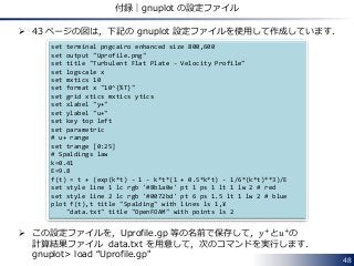  43 ページの図は，下記の gnuplot 設定ファイルを使用して作成しています．
 この設定ファイルを，Uprofile.gp 等の名前で保存して，𝑦+
と𝑢+
の
計算結果ファイル data.txt を用意して，次のコマンドを実行します．
gnuplot> load “Uprofile.gp"
48
付録｜gnuplot の設定ファイル
set terminal pngcairo enhanced size 800,600
set output "Uprofile.png"
set title "Turbulent Flat Plate - Velocity Profile"
set logscale x
set mxtics 10
set format x "10^{%T}"
set grid xtics mxtics ytics
set xlabel "y+"
set ylabel "u+"
set key top left
set parametric
# u+ range
set trange [0:25]
# Spaldings law
k=0.41
E=9.8
f(t) = t + (exp(k*t) - 1 - k*t*(1 + 0.5*k*t) - 1/6*(k*t)**3)/E
set style line 1 lc rgb '#8b1a0e' pt 1 ps 1 lt 1 lw 2 # red
set style line 2 lc rgb '#0072bd' pt 6 ps 1.5 lt 1 lw 2 # blue
plot f(t),t title "Spalding" with lines ls 1,¥
"data.txt" title "OpenFOAM" with points ls 2
 