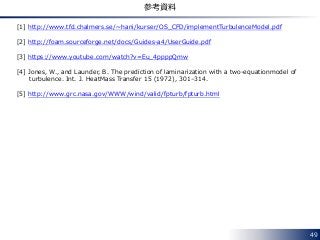 49
参考資料
[1] http://www.tfd.chalmers.se/~hani/kurser/OS_CFD/implementTurbulenceModel.pdf
[2] http://foam.sourceforge.net/docs/Guides-a4/UserGuide.pdf
[3] https://www.youtube.com/watch?v=Eu_4ppppQmw
[4] Jones, W., and Launder, B. The prediction of laminarization with a two-equationmodel of
turbulence. Int. J. HeatMass Transfer 15 (1972), 301–314.
[5] http://www.grc.nasa.gov/WWW/wind/valid/fpturb/fpturb.html
 