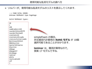  圧縮性流れ計算用の乱流モデル：
$FOAM_SRC/turbulenceModels/compressible
• RAS ディレクトリ
Reynolds-averaged Navier-Stokes (RANS) の各モデルのクラスの
ソースファイル (~.C) とヘッダファイル (~.H) が格納されています．
• LES ディレクトリ
Large eddy simulation (LES) の各モデルのクラスの
ソースファイルとヘッダファイルが格納されています．
5
乱流モデルのソースコードのディレクトリ
 