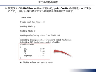 7
使用可能な乱流モデル
 ソルバーがどちらのタイプかは，ほとんどの場合，
createFields.H ファイルの以下の記述で確認できます．
• RANS モデルのみ使用可能なソルバー
• RANS モデルに加えて，LES モデルも使用可能なソルバー
autoPtr<incompressible::turbulenceModel> turbulence
(
incompressible::turbulenceModel::New(U, phi, laminarTransport)
);
autoPtr<incompressible::RASModel> turbulence
(
incompressible::RASModel::New(U, phi, laminarTransport)
);
 