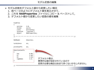 8
乱流モデルの設定ファイル
 ２つのタイプのソルバーでは，使用する乱流モデルの指定に必要な
設定ファイルが異なります．
• RANS モデルのみ使用可能なソルバーの場合
- constant/RASProperties のみ必要
• RANS モデルに加えて，LES モデルも使用可能なソルバーの場合
- constant/turbulenceProperties
RANS 計算(RASModel)，LES 計算(LESModel)，層流計算(laminar)
のどの計算を行うのかをこのファイルで指定します．
加えて
- constant/LESProperties (LES 計算を行う場合に必要)
- constant/RASProperties (RANS 計算を行う場合に必要)
層流計算の場合には，constant/turbulenceProperties のみ必要です．
 