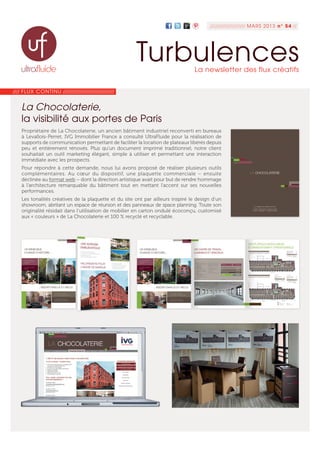 //// FLUX CONTINU ///////////////////////////////
La Chocolaterie,
la visibilité aux portes de Paris
/////////////////// MARS 2013 n° 54 //
TurbulencesLa newsletter des flux créatifs
Propriétaire de La Chocolaterie, un ancien bâtiment industriel reconverti en bureaux
à Levallois-Perret, IVG Immobilier France a consulté UltraFluide pour la réalisation de
supports de communication permettant de faciliter la location de plateaux libérés depuis
peu et entièrement rénovés. Plus qu’un document imprimé traditionnel, notre client
souhaitait un outil marketing élégant, simple à utiliser et permettant une interaction
immédiate avec les prospects.
Pour répondre à cette demande, nous lui avons proposé de réaliser plusieurs outils
complémentaires. Au cœur du dispositif, une plaquette commerciale – ensuite
déclinée au format web – dont la direction artistique avait pour but de rendre hommage
à l’architecture remarquable du bâtiment tout en mettant l’accent sur ses nouvelles
performances.
Les tonalités créatives de la plaquette et du site ont par ailleurs inspiré le design d’un
showroom, abritant un espace de réunion et des panneaux de space planning. Toute son
originalité résidait dans l’utilisation de mobilier en carton ondulé écoconçu, customisé
aux « couleurs » de La Chocolaterie et 100 % recyclé et recyclable.
 