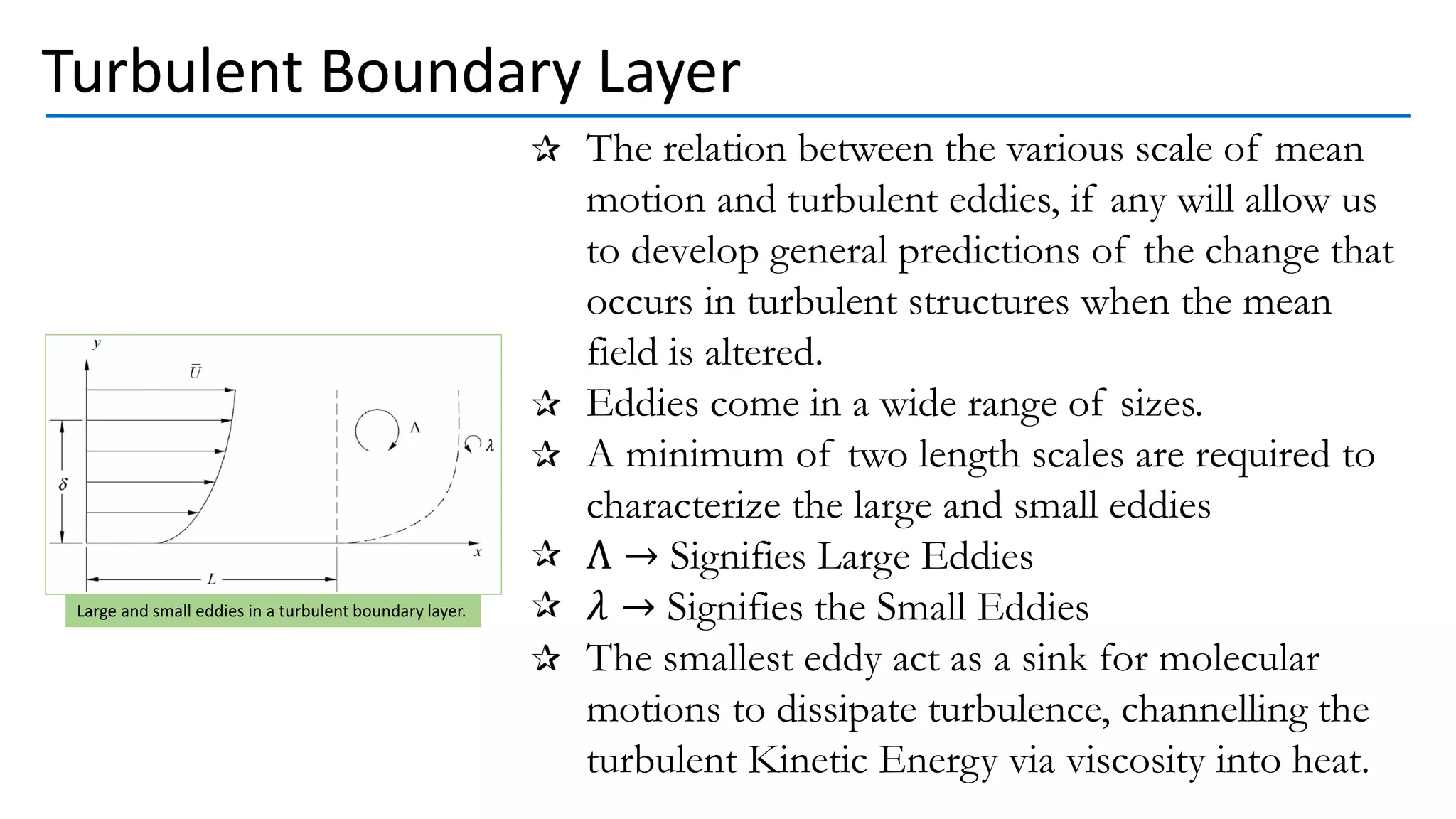 The relation between the various scale of mean
motion and turbulent eddies, if any will allow us
to develop general predictions of the change that
occurs in turbulent structures when the mean
field is altered.
Eddies come in a wide range of sizes.
A minimum of two length scales are required to
characterize the large and small eddies
Λ → Signifies Large Eddies
𝜆 → Signifies the Small Eddies
The smallest eddy act as a sink for molecular
motions to dissipate turbulence, channelling the
turbulent Kinetic Energy via viscosity into heat.
Turbulent Boundary Layer
Large and small eddies in a turbulent boundary layer.
 