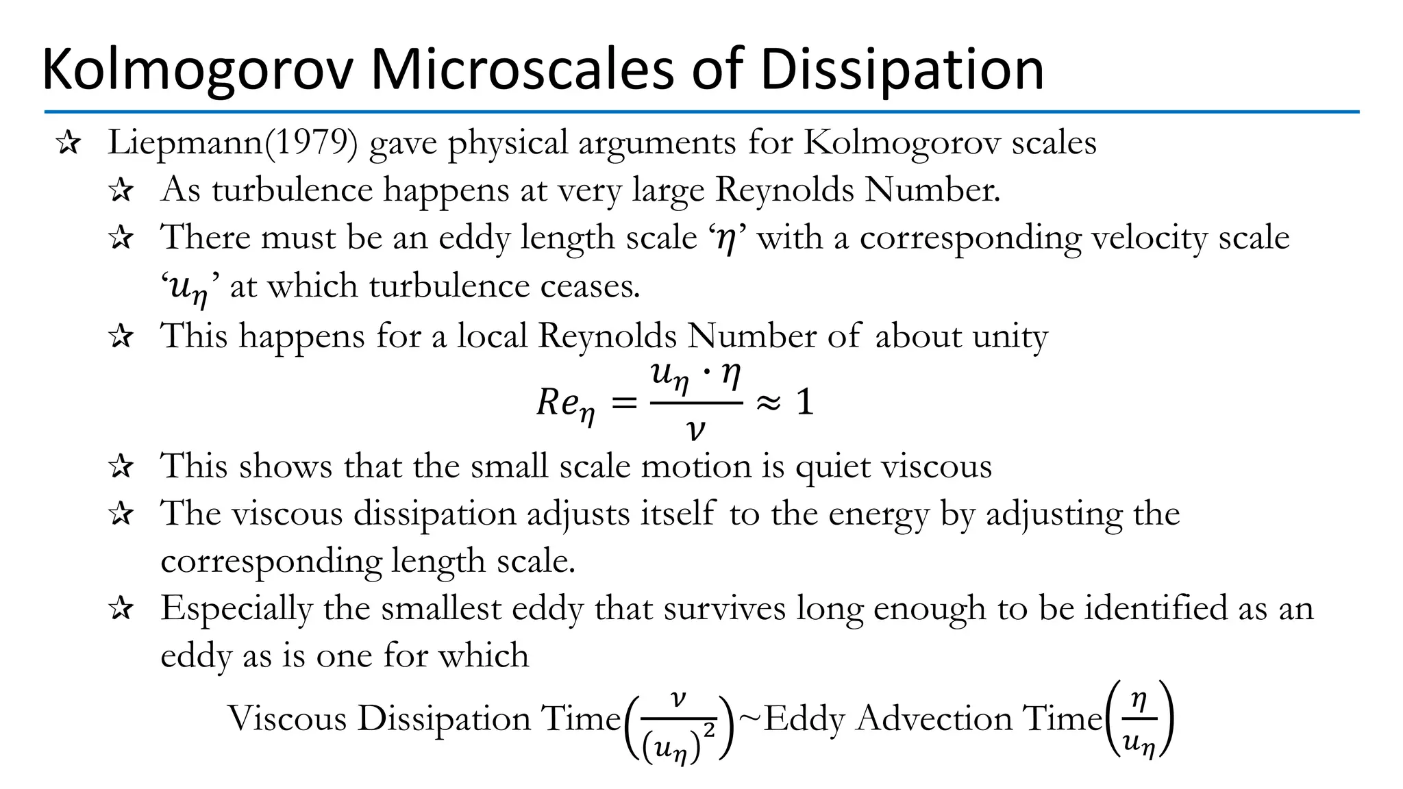 Liepmann(1979) gave physical arguments for Kolmogorov scales
As turbulence happens at very large Reynolds Number.
There must be an eddy length scale ‘𝜂’ with a corresponding velocity scale
‘𝑢𝜂’ at which turbulence ceases.
This happens for a local Reynolds Number of about unity
𝑅𝑒𝜂 =
𝑢𝜂 ∙ 𝜂
𝜈
≈ 1
This shows that the small scale motion is quiet viscous
The viscous dissipation adjusts itself to the energy by adjusting the
corresponding length scale.
Especially the smallest eddy that survives long enough to be identified as an
eddy as is one for which
Viscous Dissipation Time
𝜈
𝑢𝜂
2 ~Eddy Advection Time
𝜂
𝑢𝜂
Kolmogorov Microscales of Dissipation
 