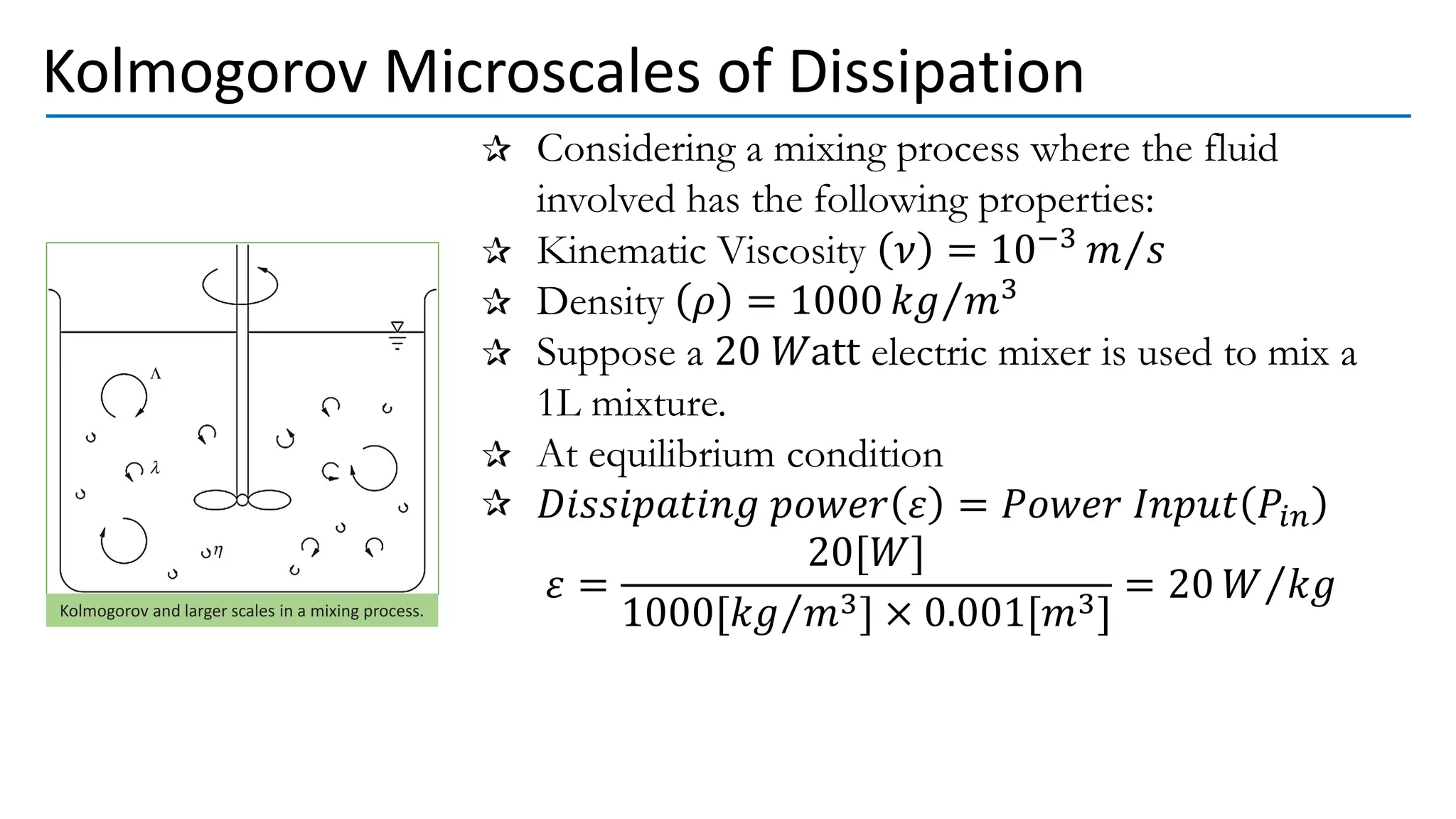 Considering a mixing process where the fluid
involved has the following properties:
Kinematic Viscosity 𝜈 = 10−3 Τ
𝑚 𝑠
Density 𝜌 = 1000 Τ
𝑘𝑔 𝑚3
Suppose a 20 𝑊att electric mixer is used to mix a
1L mixture.
At equilibrium condition
𝐷𝑖𝑠𝑠𝑖𝑝𝑎𝑡𝑖𝑛𝑔 𝑝𝑜𝑤𝑒𝑟 𝜀 = 𝑃𝑜𝑤𝑒𝑟 𝐼𝑛𝑝𝑢𝑡 𝑃𝑖𝑛
𝜀 =
20[𝑊]
1000[ Τ
𝑘𝑔 𝑚3] × 0.001[𝑚3]
= 20 Τ
𝑊 𝑘𝑔
Kolmogorov Microscales of Dissipation
Kolmogorov and larger scales in a mixing process.
 