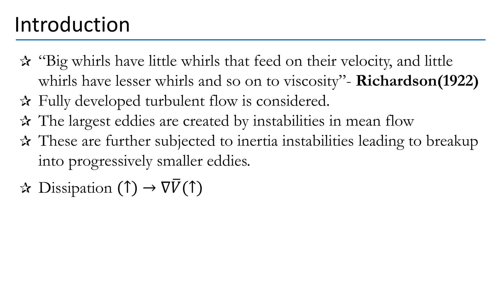 Introduction
“Big whirls have little whirls that feed on their velocity, and little
whirls have lesser whirls and so on to viscosity”- Richardson(1922)
Fully developed turbulent flow is considered.
The largest eddies are created by instabilities in mean flow
These are further subjected to inertia instabilities leading to breakup
into progressively smaller eddies.
Dissipation (↑) → ∇ത
𝑉(↑)
 