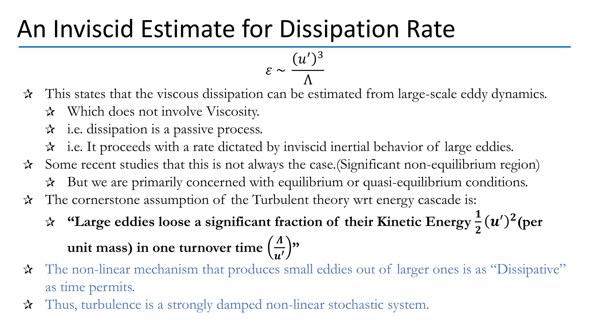 𝜀 ~
𝑢′ 3
Λ
This states that the viscous dissipation can be estimated from large-scale eddy dynamics.
Which does not involve Viscosity.
i.e. dissipation is a passive process.
i.e. It proceeds with a rate dictated by inviscid inertial behavior of large eddies.
Some recent studies that this is not always the case.(Significant non-equilibrium region)
But we are primarily concerned with equilibrium or quasi-equilibrium conditions.
The cornerstone assumption of the Turbulent theory wrt energy cascade is:
“Large eddies loose a significant fraction of their Kinetic Energy
𝟏
𝟐
𝒖′ 𝟐(per
unit mass) in one turnover time
𝜦
𝒖′ ”
The non-linear mechanism that produces small eddies out of larger ones is as “Dissipative”
as time permits.
Thus, turbulence is a strongly damped non-linear stochastic system.
An Inviscid Estimate for Dissipation Rate
 