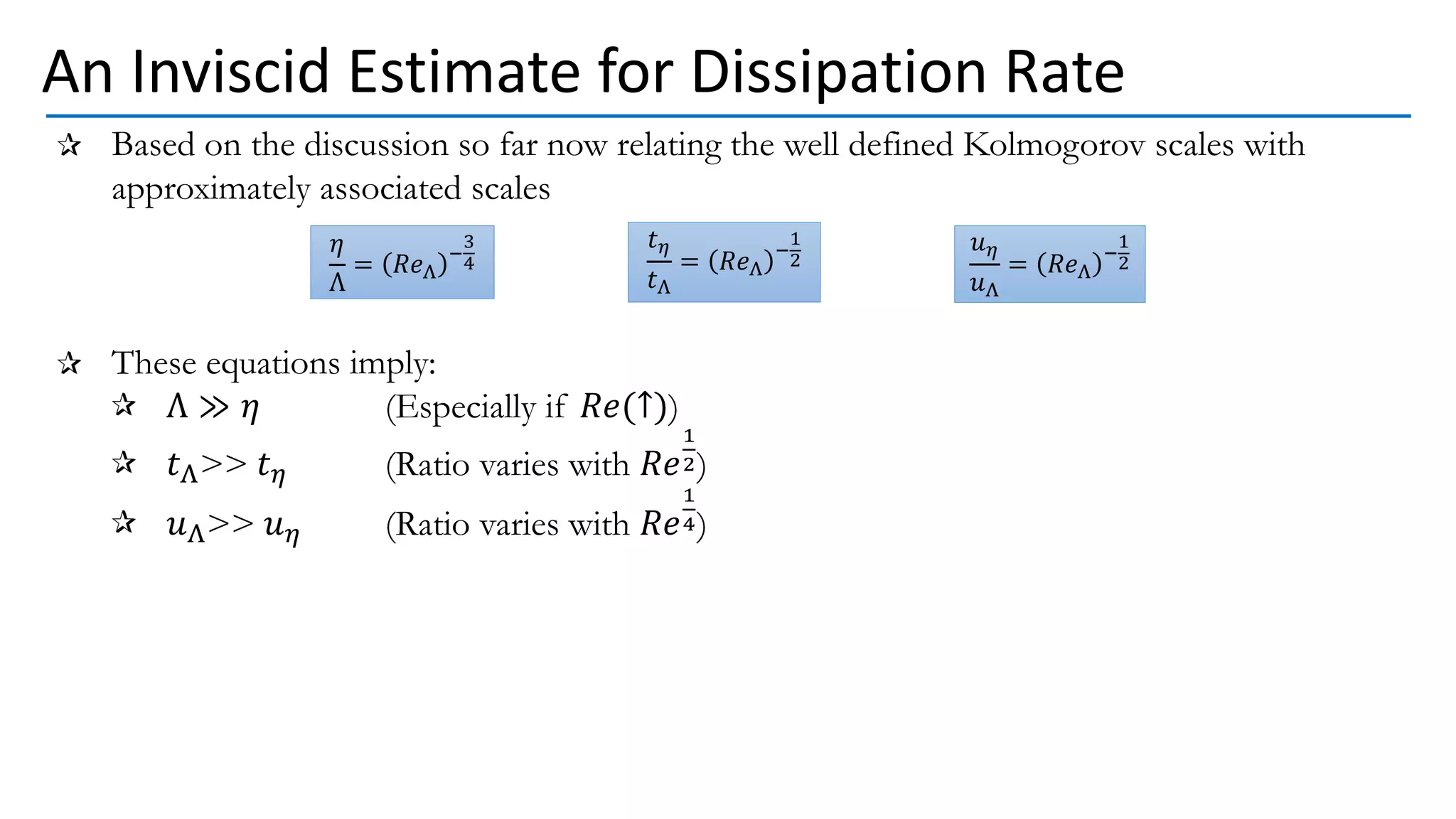 Based on the discussion so far now relating the well defined Kolmogorov scales with
approximately associated scales
These equations imply:
Λ ≫ 𝜂 (Especially if 𝑅𝑒(↑))
𝑡Λ>> 𝑡𝜂 (Ratio varies with 𝑅𝑒
1
2)
𝑢Λ>> 𝑢𝜂 (Ratio varies with 𝑅𝑒
1
4)
An Inviscid Estimate for Dissipation Rate
𝜂
Λ
= 𝑅𝑒Λ
−
3
4
𝑡𝜂
𝑡Λ
= 𝑅𝑒Λ
−
1
2
𝑢𝜂
𝑢Λ
= 𝑅𝑒Λ
−
1
2
 
