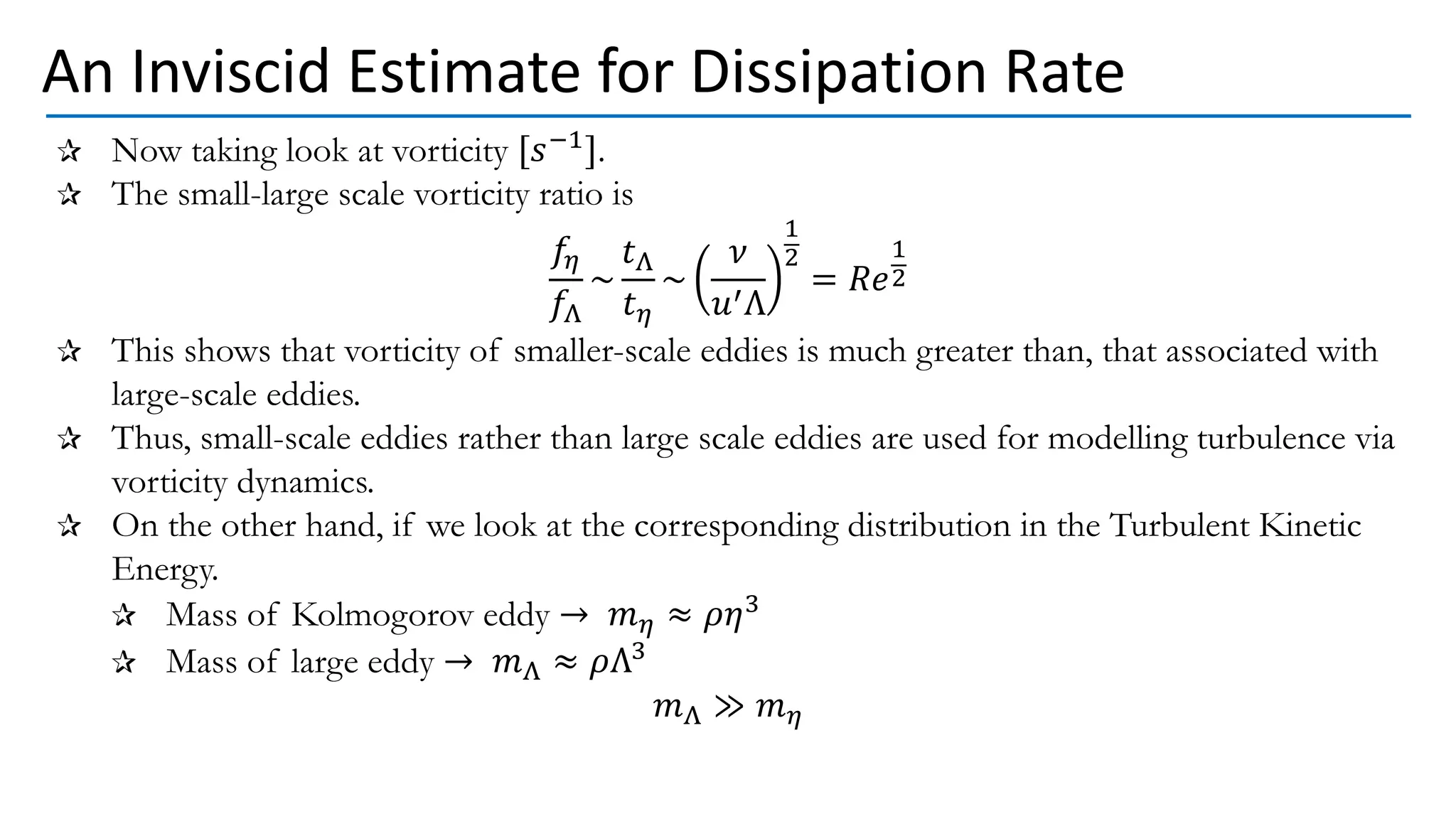 Now taking look at vorticity [𝑠−1].
The small-large scale vorticity ratio is
𝑓𝜂
𝑓Λ
~
𝑡Λ
𝑡𝜂
~
𝜈
𝑢′Λ
1
2
= 𝑅𝑒
1
2
This shows that vorticity of smaller-scale eddies is much greater than, that associated with
large-scale eddies.
Thus, small-scale eddies rather than large scale eddies are used for modelling turbulence via
vorticity dynamics.
On the other hand, if we look at the corresponding distribution in the Turbulent Kinetic
Energy.
Mass of Kolmogorov eddy → 𝑚𝜂 ≈ 𝜌𝜂3
Mass of large eddy → 𝑚Λ ≈ 𝜌Λ3
𝑚Λ ≫ 𝑚𝜂
An Inviscid Estimate for Dissipation Rate
 