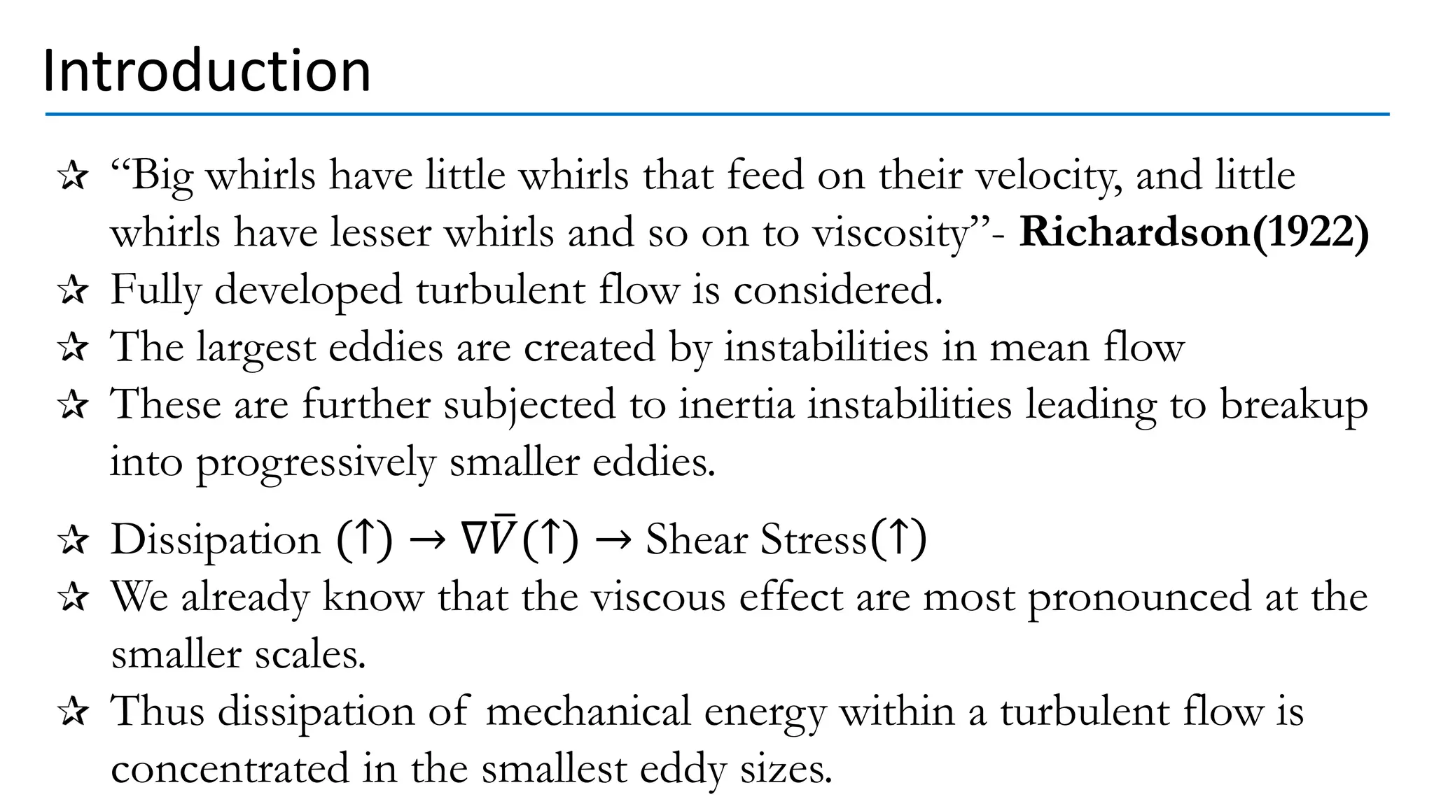 Introduction
“Big whirls have little whirls that feed on their velocity, and little
whirls have lesser whirls and so on to viscosity”- Richardson(1922)
Fully developed turbulent flow is considered.
The largest eddies are created by instabilities in mean flow
These are further subjected to inertia instabilities leading to breakup
into progressively smaller eddies.
Dissipation (↑) → ∇ത
𝑉(↑) → Shear Stress ↑
We already know that the viscous effect are most pronounced at the
smaller scales.
Thus dissipation of mechanical energy within a turbulent flow is
concentrated in the smallest eddy sizes.
 