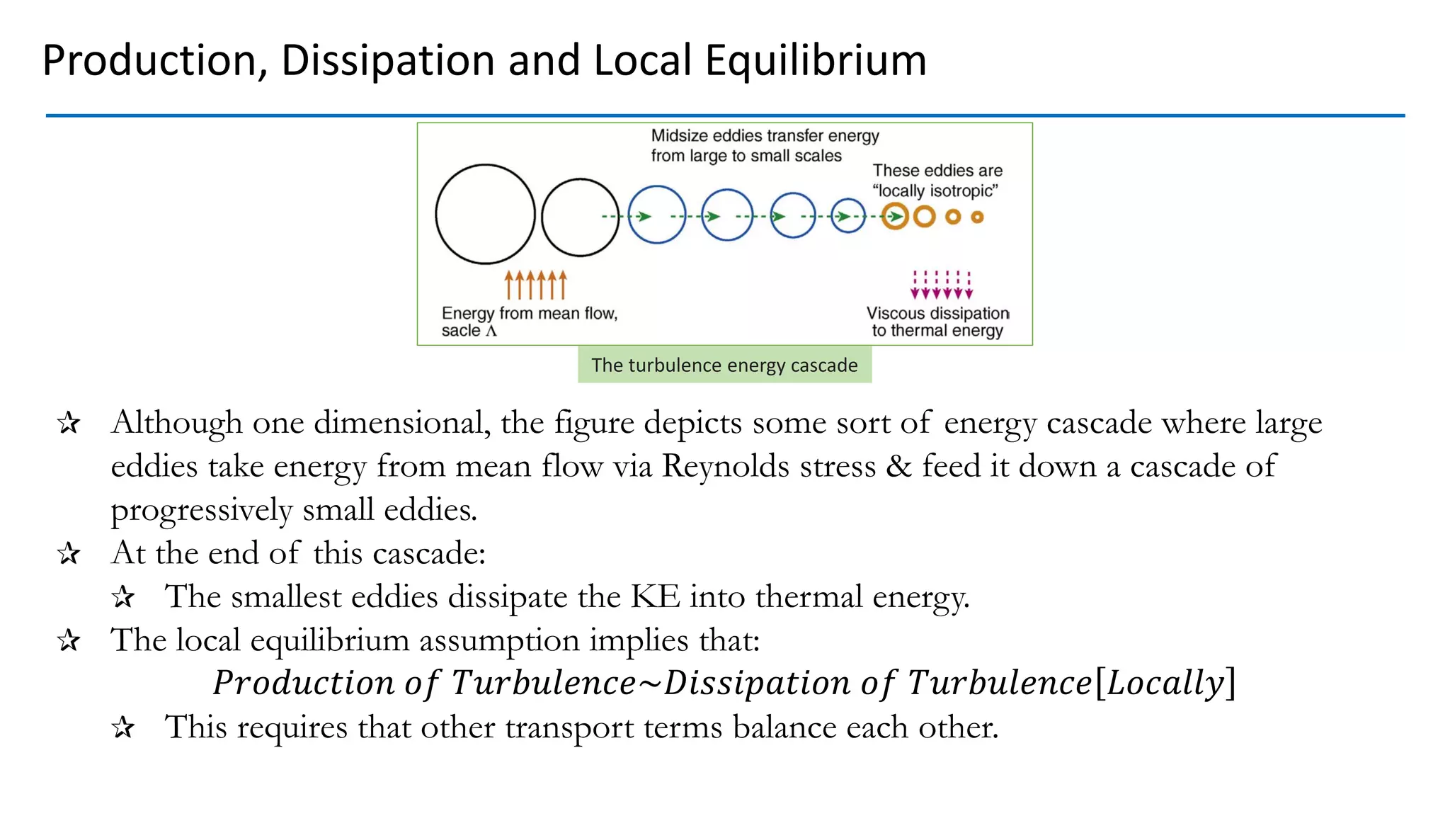 Although one dimensional, the figure depicts some sort of energy cascade where large
eddies take energy from mean flow via Reynolds stress & feed it down a cascade of
progressively small eddies.
At the end of this cascade:
The smallest eddies dissipate the KE into thermal energy.
The local equilibrium assumption implies that:
𝑃𝑟𝑜𝑑𝑢𝑐𝑡𝑖𝑜𝑛 𝑜𝑓 𝑇𝑢𝑟𝑏𝑢𝑙𝑒𝑛𝑐𝑒~𝐷𝑖𝑠𝑠𝑖𝑝𝑎𝑡𝑖𝑜𝑛 𝑜𝑓 𝑇𝑢𝑟𝑏𝑢𝑙𝑒𝑛𝑐𝑒 𝐿𝑜𝑐𝑎𝑙𝑙𝑦
This requires that other transport terms balance each other.
Production, Dissipation and Local Equilibrium
The turbulence energy cascade
 