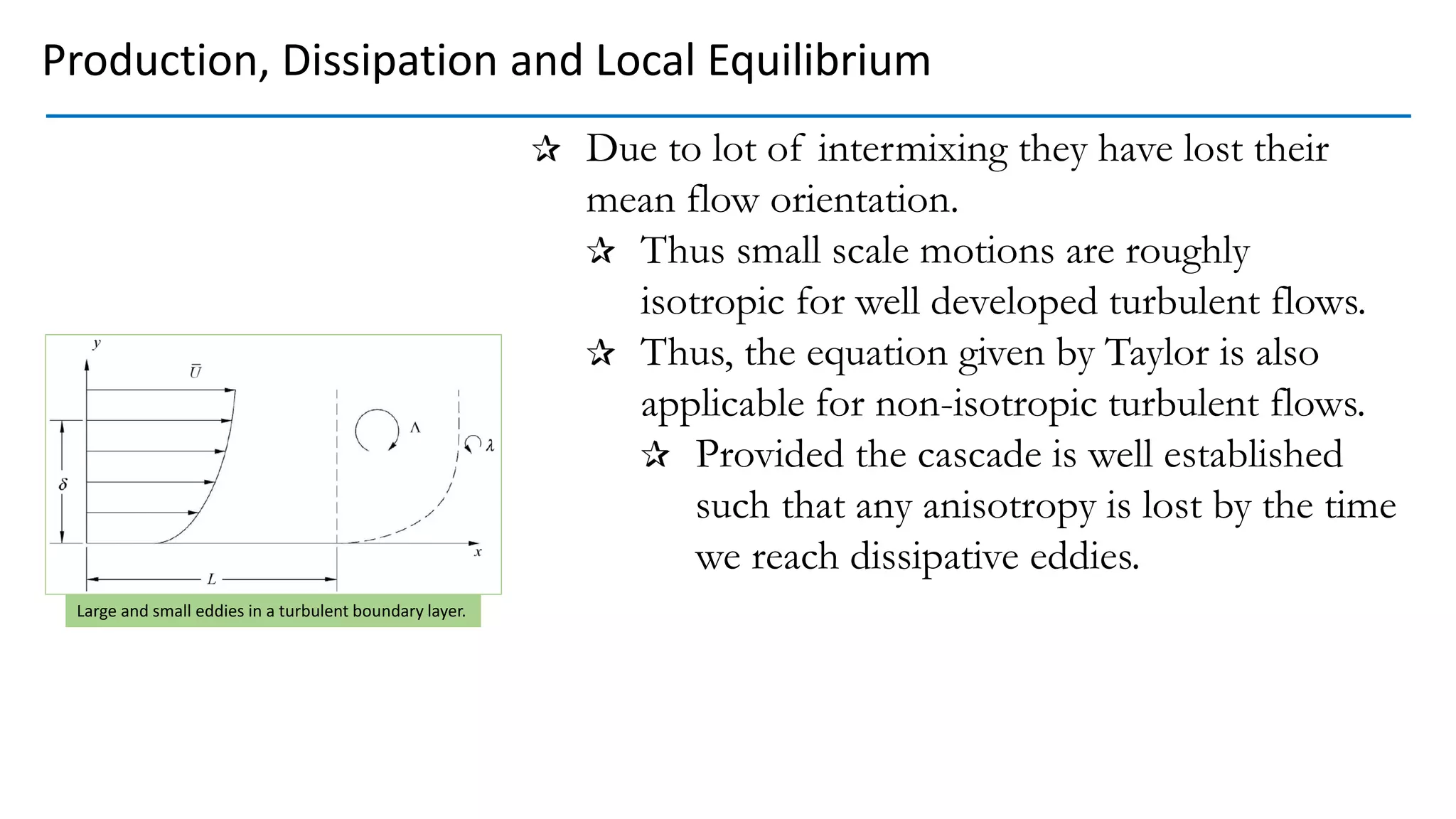 Due to lot of intermixing they have lost their
mean flow orientation.
Thus small scale motions are roughly
isotropic for well developed turbulent flows.
Thus, the equation given by Taylor is also
applicable for non-isotropic turbulent flows.
Provided the cascade is well established
such that any anisotropy is lost by the time
we reach dissipative eddies.
Large and small eddies in a turbulent boundary layer.
Production, Dissipation and Local Equilibrium
 