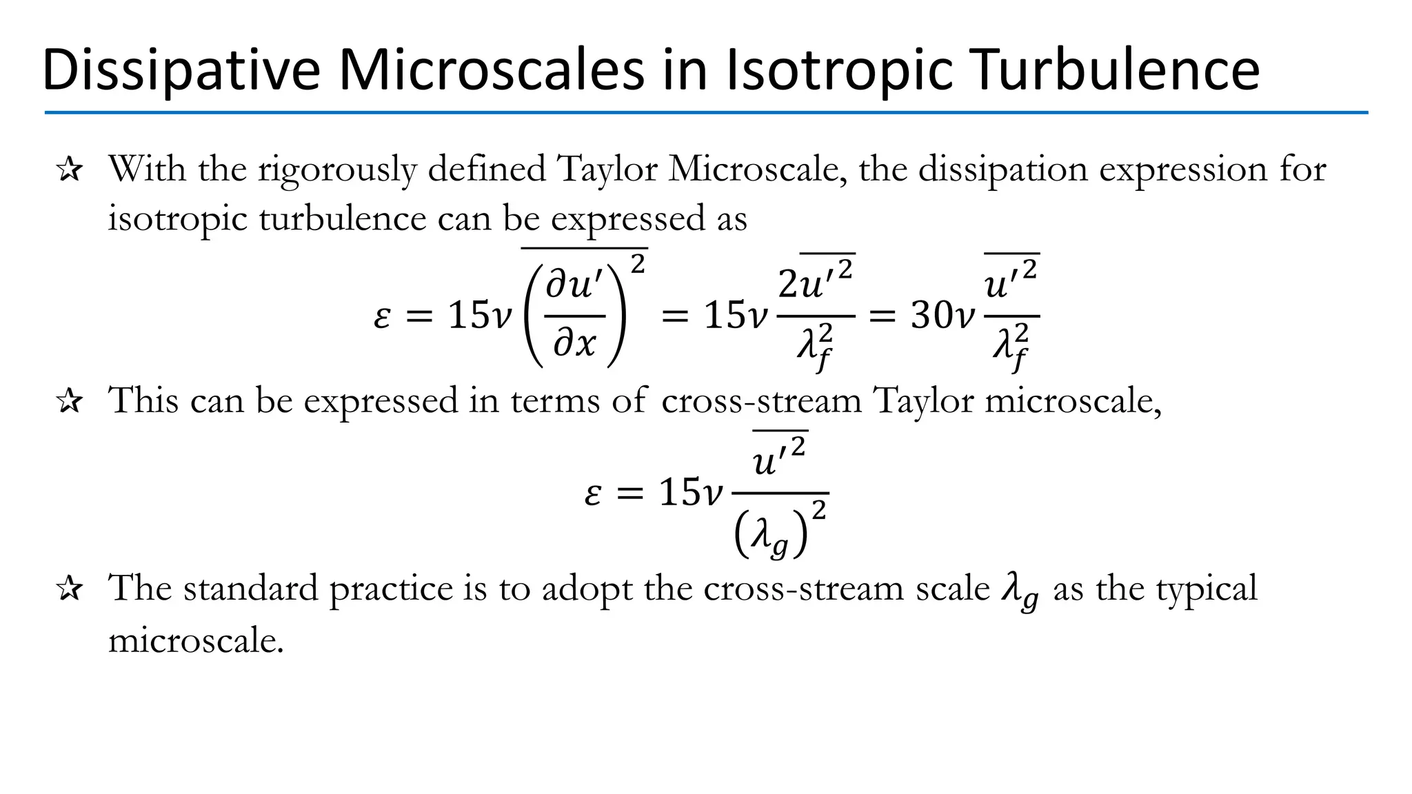 Dissipative Microscales in Isotropic Turbulence
With the rigorously defined Taylor Microscale, the dissipation expression for
isotropic turbulence can be expressed as
𝜀 = 15𝜈
𝜕𝑢′
𝜕𝑥
2
= 15𝜈
2𝑢′2
𝜆𝑓
2 = 30𝜈
𝑢′2
𝜆𝑓
2
This can be expressed in terms of cross-stream Taylor microscale,
𝜀 = 15𝜈
𝑢′2
𝜆𝑔
2
The standard practice is to adopt the cross-stream scale 𝜆𝑔 as the typical
microscale.
 