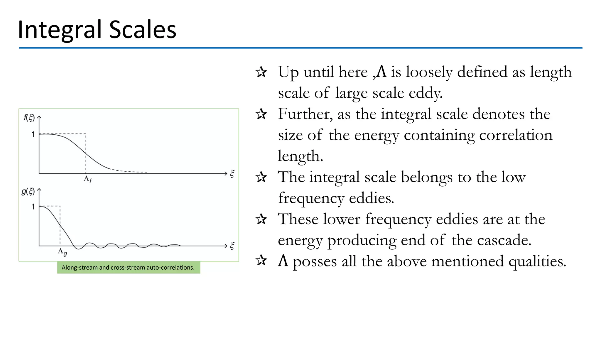 Integral Scales
Up until here ,Λ is loosely defined as length
scale of large scale eddy.
Further, as the integral scale denotes the
size of the energy containing correlation
length.
The integral scale belongs to the low
frequency eddies.
These lower frequency eddies are at the
energy producing end of the cascade.
Λ posses all the above mentioned qualities.
Along-stream and cross-stream auto-correlations.
 