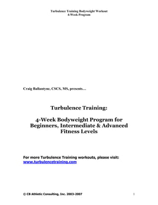Turbulence Training Bodyweight Workout
                             4-Week Program




Craig Ballantyne, CSCS, MS, presents…




                  Turbulence Training:

      4-Week Bodyweight Program for
    Beginners, Intermediate & Advanced
               Fitness Levels



For more Turbulence Training workouts, please visit:
www.turbulencetraining.com




© CB Athletic Consulting, Inc. 2003-2007                   1
 