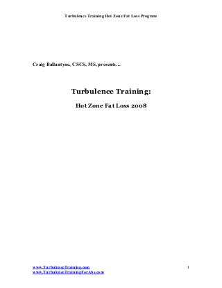 Turbulence Training Hot Zone Fat Loss Program




Craig Ballantyne, CSCS, MS, presents…




                 Turbulence Training:
                   Hot Zone Fat Loss 2008




www.TurbulenceTraining.com                                    1
www.TurbulenceTrainingForAbs.com
 