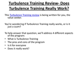 Turbulence Training Review- Does Turbulence Training Really Work? This Turbulence Training review is being written for you, the value seeker.  You’re wondering if Turbulence Training really works, or is it just a scam? To help answer that question, we’ll address 4 different aspects of the program: What is Turbulence Training The pros and cons of the program Is it for everyone Does it really work? 
