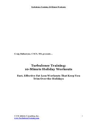 Turbulence Training 10-Minute Workouts




Craig Ballantyne, CSCS, MS, presents…




               Turbulence Training:
            10-Minute Holiday Workouts
   Fast, Effective Fat Loss Workouts That Keep You
                 Trim Over the Holidays




© CB Athletic Consulting, Inc.                               1
www.TurbulenceTraining.com
 