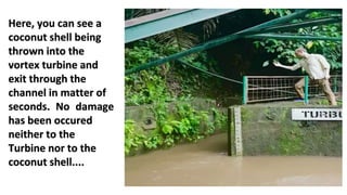 Here, you can see a
coconut shell being
thrown into the
vortex turbine and
exit through the
channel in matter of
seconds. No damage
has been occured
neither to the
Turbine nor to the
coconut shell....
 