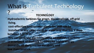 TECHNOLOGY
Hydroelectric turbines for green, decentralized, off-grid
living.
cost-effective hydropower plants for that can be
installed in any river, canal or waterway that has a drop
between 1.5 - 5 m.
You can generate electricity using an individual turbine
or a network of multiple turbines for higher energy
demands, all designed for durability and
low maintenance.
What is
?
 