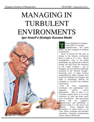 Singapore Institute of Management FEATURE – Management News
MANAGING IN
TURBULENT
ENVIRONMENTS
Igor Ansoff’s Strategic Success Model
he key challenge for managers
in the 1990’s is “assuring
competitiveness and profit
ability” for their companies in turbulent
environments.
Never in history has the pace of
change in the business environment
been as rapid as it is now. Recent
developments –such as the global
marketplace, the opening up of Eastern
Europe, the Gulf Crisis, the slowdown
in the world economy… and in
Singapore, the new political leadership,
formation of the “Growth Triangle”,
increasing costs of doing business
compounded by labour shortage, have
posed real challenges for managers and
made it increasingly difficult for
companies to succeed in the turbulent
environment.
Over the years, management
consultants and academicians have
suggested various success
prescriptions. One of these is to
“maximize market share” so as to reap
economies of scale and hence lower
costs of production. This prescription
believes that the company’s
competitiveness and profitability is
optimized when it is the lowest cost
producer. Firms adopting this
prescription set about busily to cut
costs, reduce overheads and introduce
automation, integrated manufacturing
system, robotics and the like.
T
 