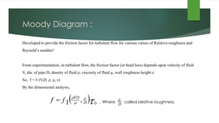Moody Diagram :
Developed to provide the friction factor for turbulent flow for various values of Relative roughness and
Reynold’s number!
From experimentation, in turbulent flow, the friction factor (or head loss) depends upon velocity of fluid
V, dia. of pipe D, density of fluid ρ, viscosity of fluid µ, wall roughness height ε.
So, f = f1 (V,D, ρ, µ, ε)
By the dimensional analysis,
, Where called relative roughness. 


0
,1 D
VD
ff 
D

 