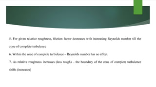 5. For given relative roughness, friction factor decreases with increasing Reynolds number till the
zone of complete turbulence
6. Within the zone of complete turbulence – Reynolds number has no affect.
7. As relative roughness increases (less rough) – the boundary of the zone of complete turbulence
shifts (increases)
 